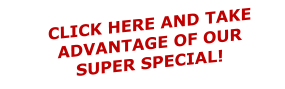 CLICK HERE AND TAKE ADVANTAGE OF OUR SUPER SPECIAL!