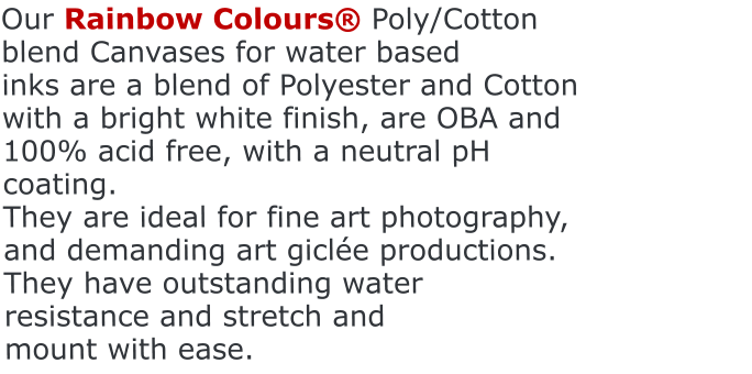 Our Rainbow Colours® Poly/Cotton blend Canvases for water based                              inks are a blend of Polyester and Cotton with a bright white finish, are OBA and 100% acid free, with a neutral pH coating. They are ideal for fine art photography, and demanding art giclée productions. They have outstanding water resistance and stretch and mount with ease.